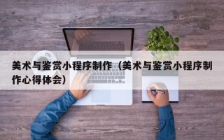 武威美术与鉴赏小程序制作（美术与鉴赏小程序制作心得体会）