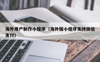 武威海外用户制作小程序（海外版小程序支持微信支付）