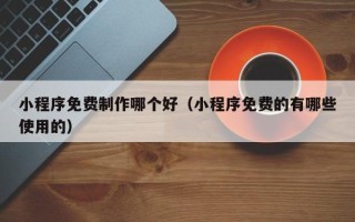 武威小程序免费制作哪个好（小程序免费的有哪些使用的）
