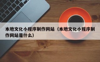 武威本地文化小程序制作网站（本地文化小程序制作网站是什么）