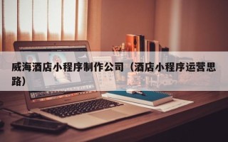 武威威海酒店小程序制作公司（酒店小程序运营思路）