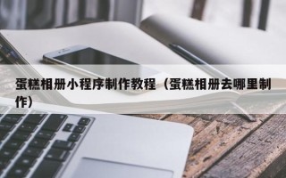 武威蛋糕相册小程序制作教程（蛋糕相册去哪里制作）